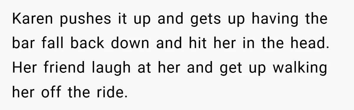 Karen pushes it up and gets up having the bar fall back down and hit her in the head. Her friend laugh at her and get up walking her off...