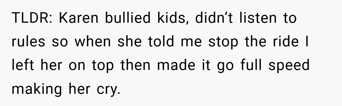 TLDR: Karen bullied kids, didn’t listen to rules so when she told me stop the ride I left her on top then made it go full speed making her cry.