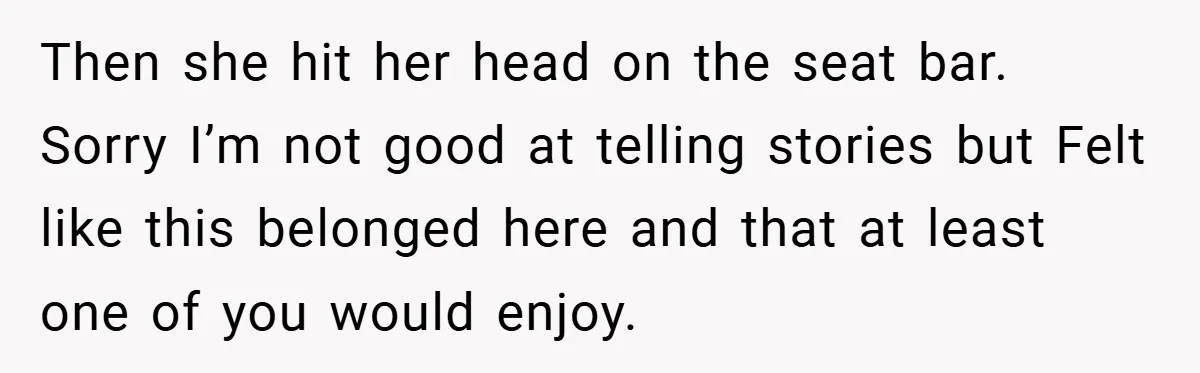 Then she hit her head on the seat bar. Sorry I’m not good at telling stories but Felt like this belonged here and that at least one of you would...