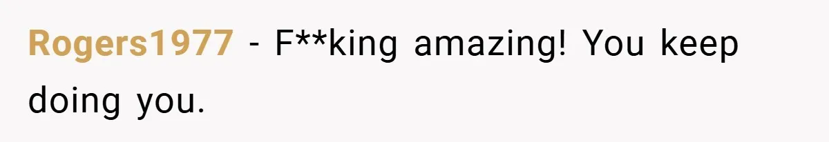 Rogers1977 − F**king amazing! You keep doing you.