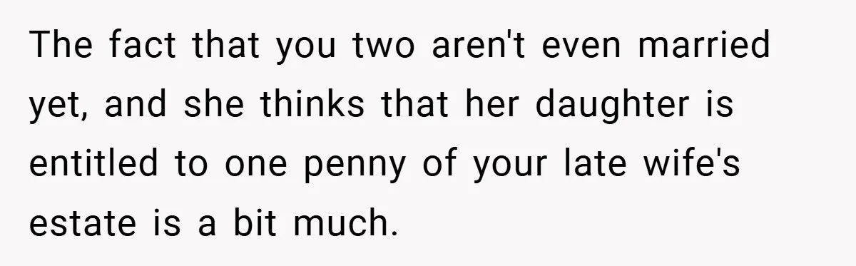 The fact that you two aren't even married yet, and she thinks that her daughter is entitled to one penny of your late wife's estate is a bit much.