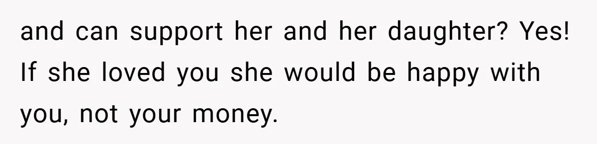 and can support her and her daughter? Yes! If she loved you she would be happy with you, not your money.