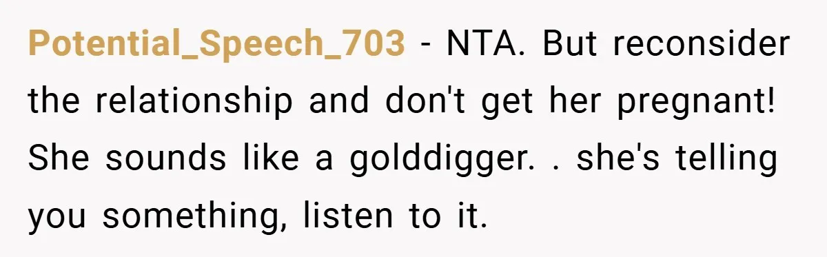 Potential_Speech_703 − NTA. But reconsider the relationship and don't get her pregnant! She sounds like a golddigger. . she's telling you something, listen to it.