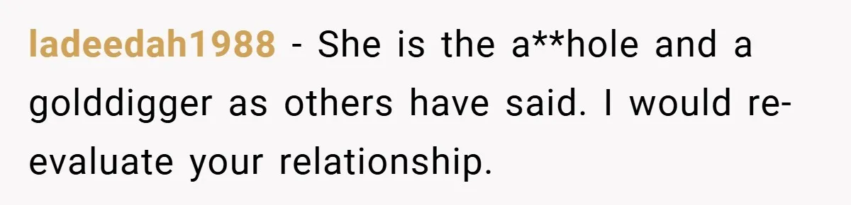 ladeedah1988 − She is the a**hole and a golddigger as others have said. I would re-evaluate your relationship.