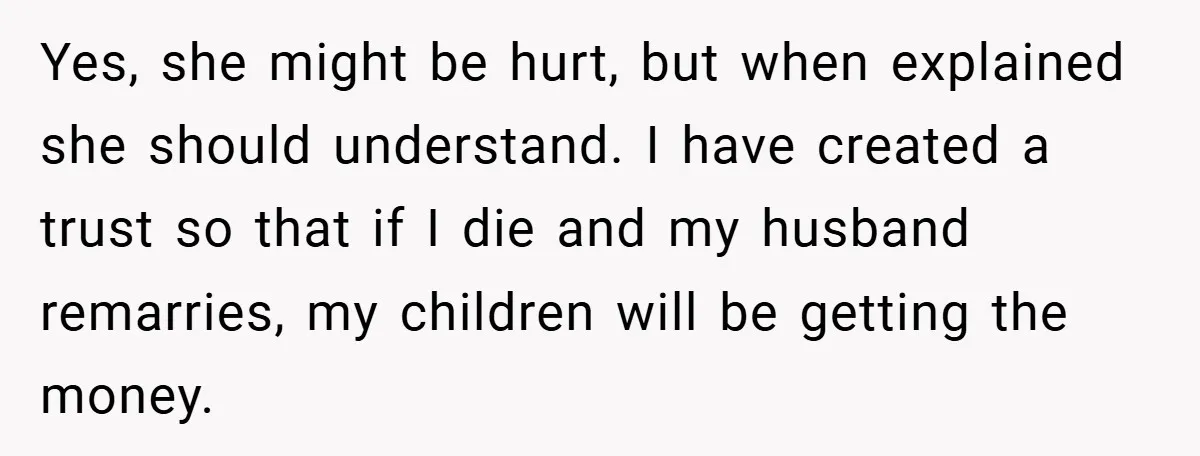 Yes, she might be hurt, but when explained she should understand. I have created a trust so that if I die and my husband remarries, my children will be getting...
