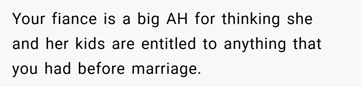 Your fiance is a big AH for thinking she and her kids are entitled to anything that you had before marriage.