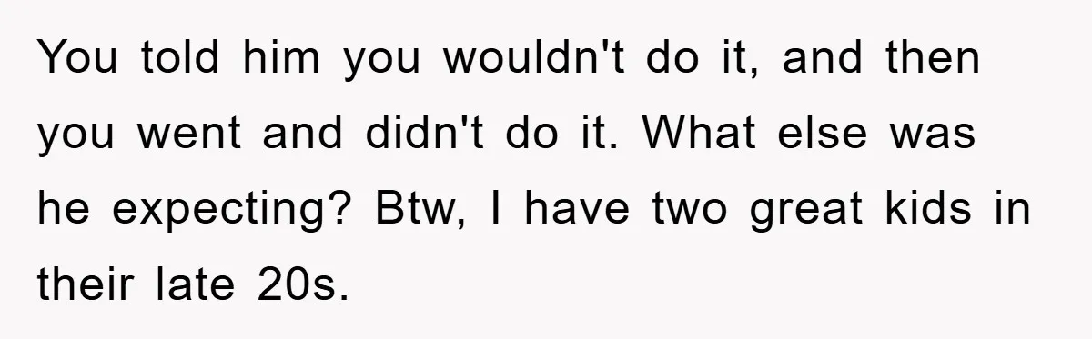 Dad Demands Teen Son Check On Pregnant Girlfriend, A Boundary Battle Erupts You told him you wouldn't do it, and then you went and didn't do it. What else was he expecting? Btw, I have two great kids in their late 20s.