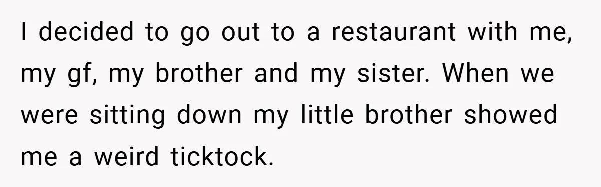 I decided to go out to a restaurant with me, my gf, my brother and my sister. When we were sitting down my little brother showed me a weird ticktock.
