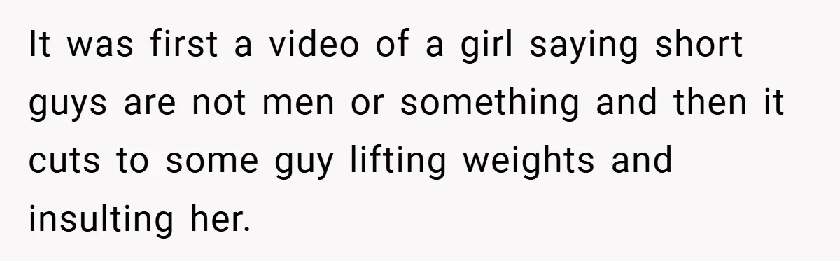 It was first a video of a girl saying short guys are not men or something and then it cuts to some guy lifting weights and insulting her.