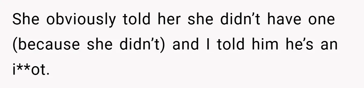 She obviously told her she didn’t have one (because she didn’t) and I told him he’s an i**ot.