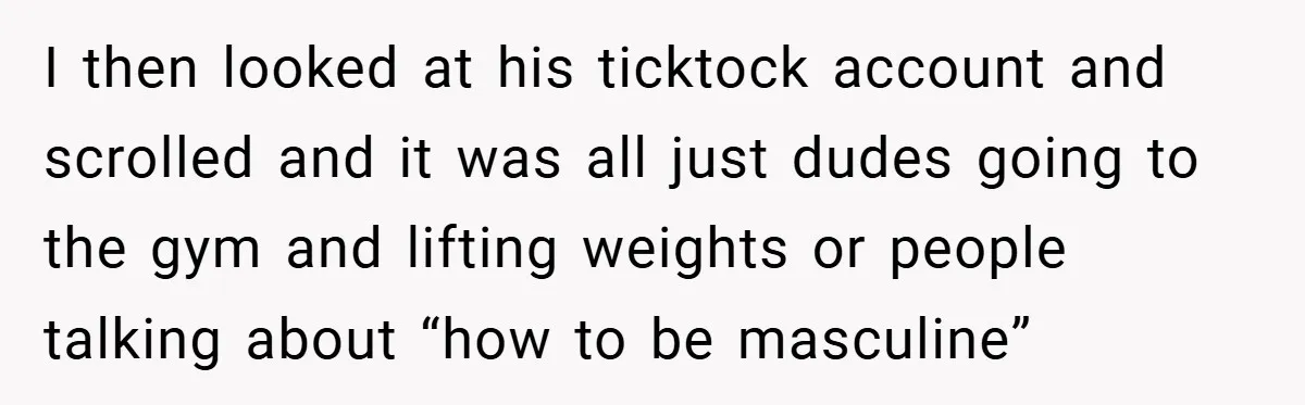 I then looked at his ticktock account and scrolled and it was all just dudes going to the gym and lifting weights or people talking about “how to be masculine”