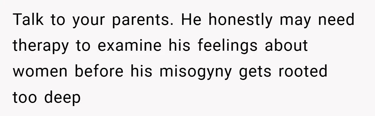 Talk to your parents. He honestly may need therapy to examine his feelings about women before his misogyny gets rooted too deep
