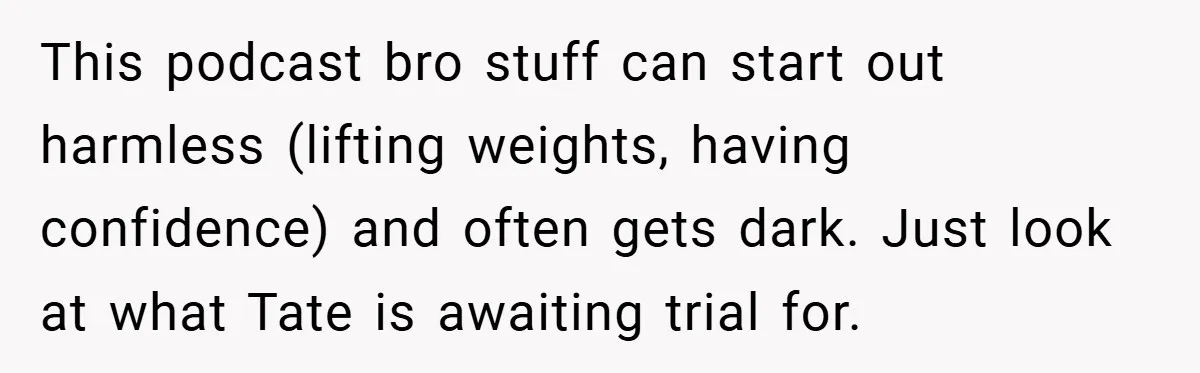 This podcast bro stuff can start out harmless (lifting weights, having confidence) and often gets dark. Just look at what Tate is awaiting trial for.