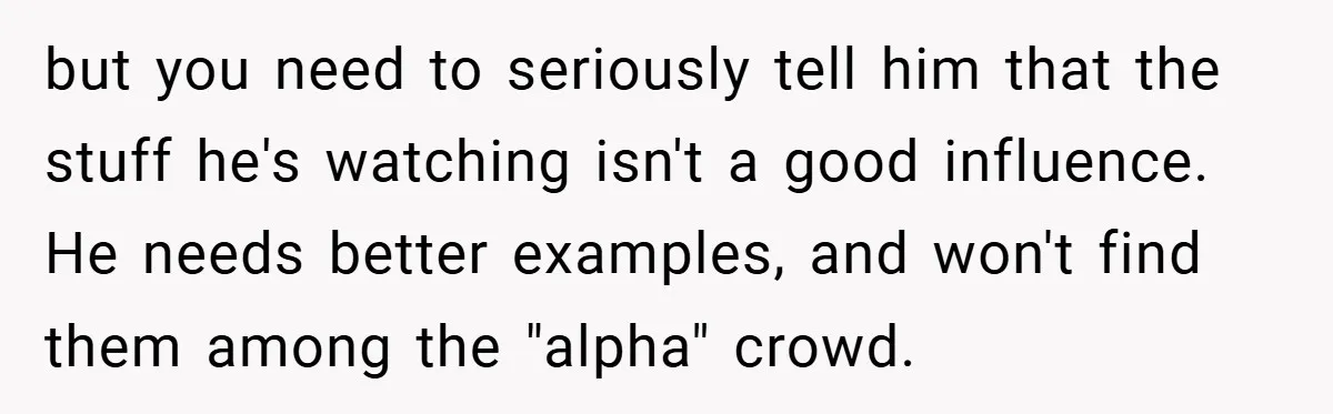 but you need to seriously tell him that the stuff he's watching isn't a good influence. He needs better examples, and won't find them among the "alpha" crowd.