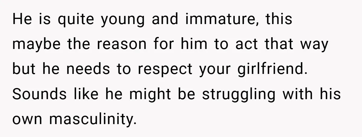 He is quite young and immature, this maybe the reason for him to act that way but he needs to respect your girlfriend. Sounds like he might be struggling with...