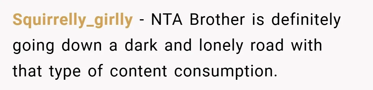 Squirrelly_girlly − NTA Brother is definitely going down a dark and lonely road with that type of content consumption.