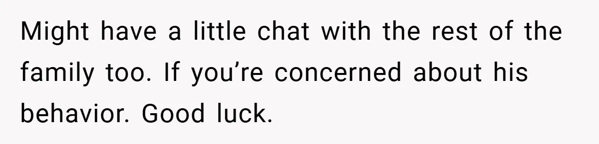 Might have a little chat with the rest of the family too. If you’re concerned about his behavior. Good luck.