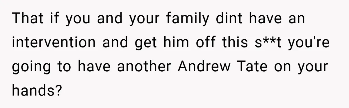 That if you and your family dint have an intervention and get him off this s**t you're going to have another Andrew Tate on your hands?