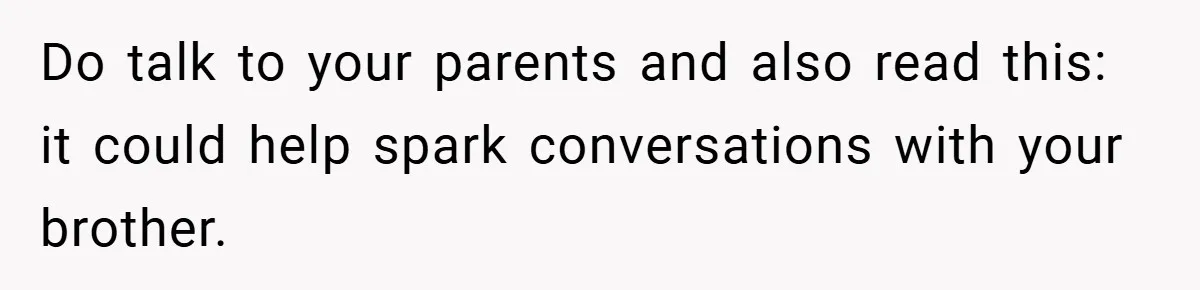 Do talk to your parents and also read this: it could help spark conversations with your brother.