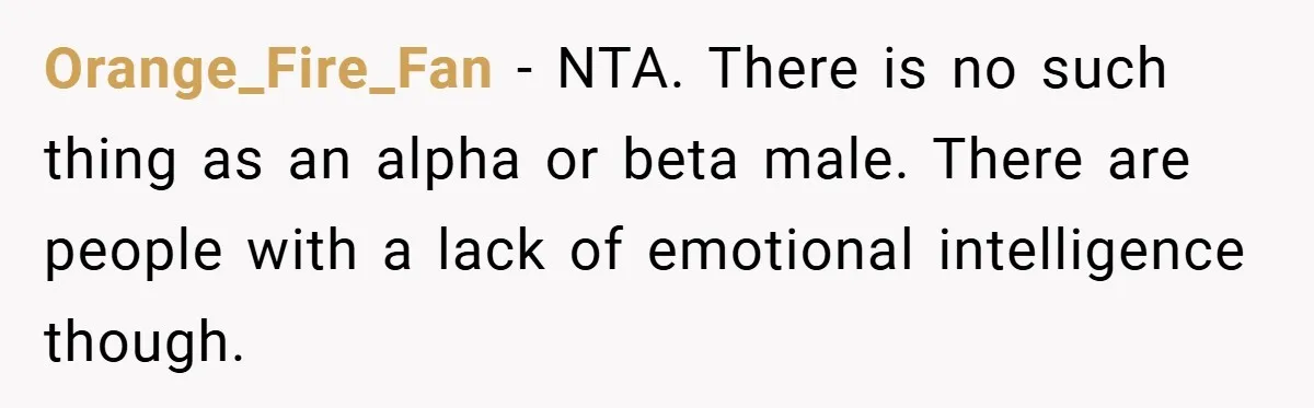 Orange_Fire_Fan − NTA. There is no such thing as an alpha or beta male. There are people with a lack of emotional intelligence though.