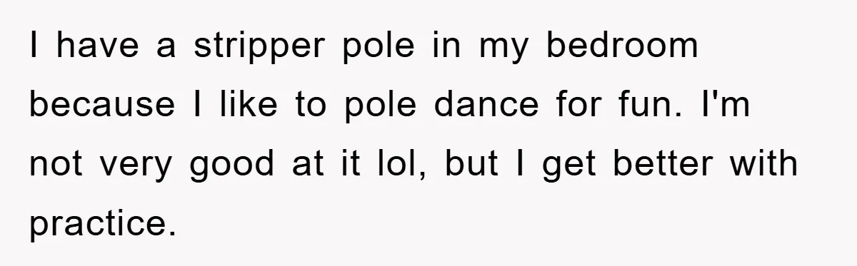 I have a stripper pole in my bedroom because I like to pole dance for fun. I'm not very good at it lol, but I get better with practice.