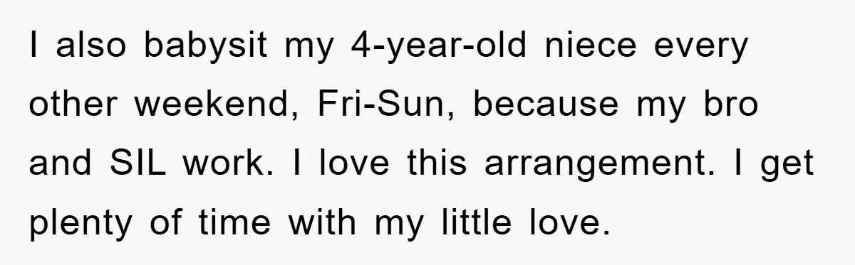 I also babysit my 4-year-old niece every other weekend, Fri-Sun, because my bro and SIL work. I love this arrangement. I get plenty of time with my little love.