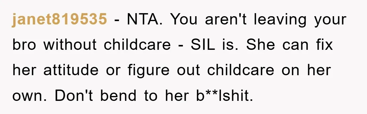 janet819535 − NTA. You aren't leaving your bro without childcare - SIL is. She can fix her attitude or figure out childcare on her own. Don't bend to her b**lshit.