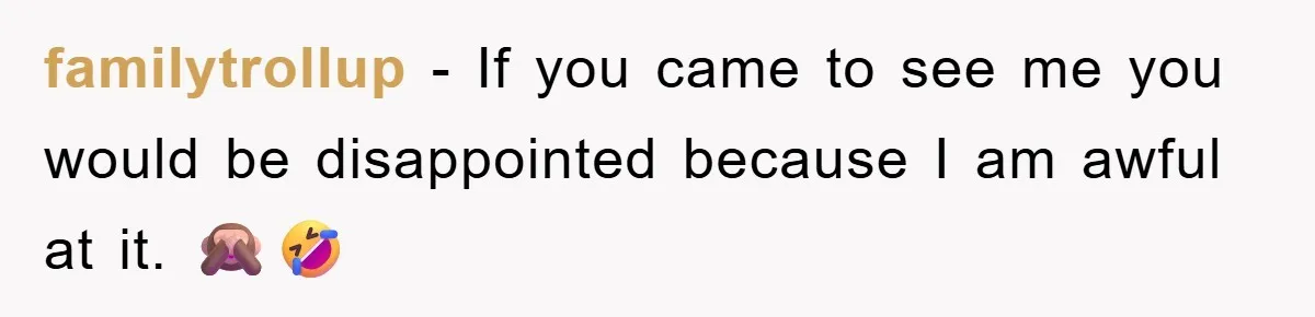 familytrollup − If you came to see me you would be disappointed because I am awful at it. 🙈🤣