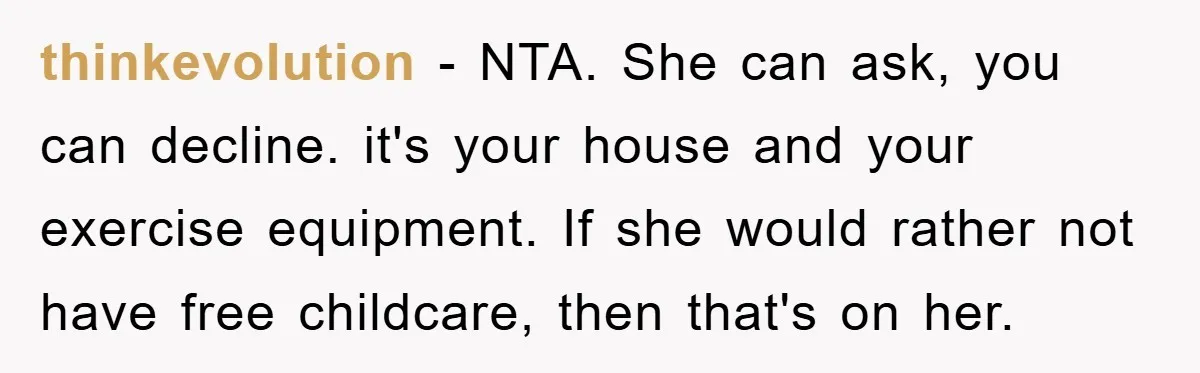 thinkevolution − NTA. She can ask, you can decline. it's your house and your exercise equipment. If she would rather not have free childcare, then that's on her.