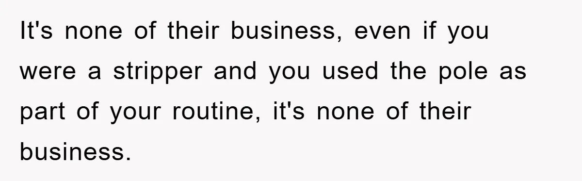It's none of their business, even if you were a stripper and you used the pole as part of your routine, it's none of their business.