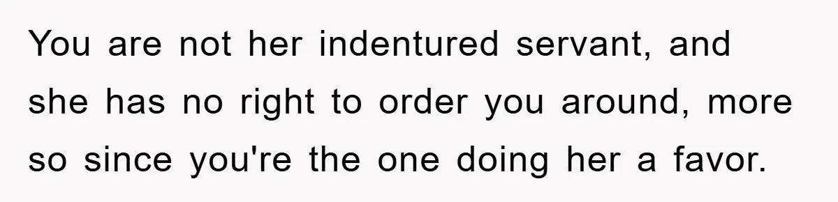 You are not her indentured servant, and she has no right to order you around, more so since you're the one doing her a favor.