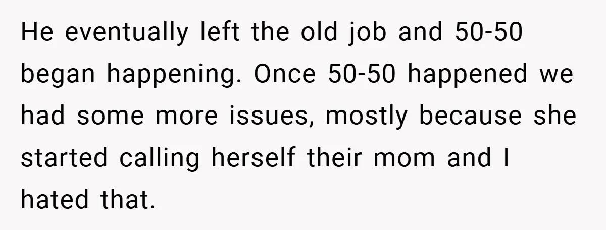 He eventually left the old job and 50-50 began happening. Once 50-50 happened we had some more issues, mostly because she started calling herself their mom and I hated that.