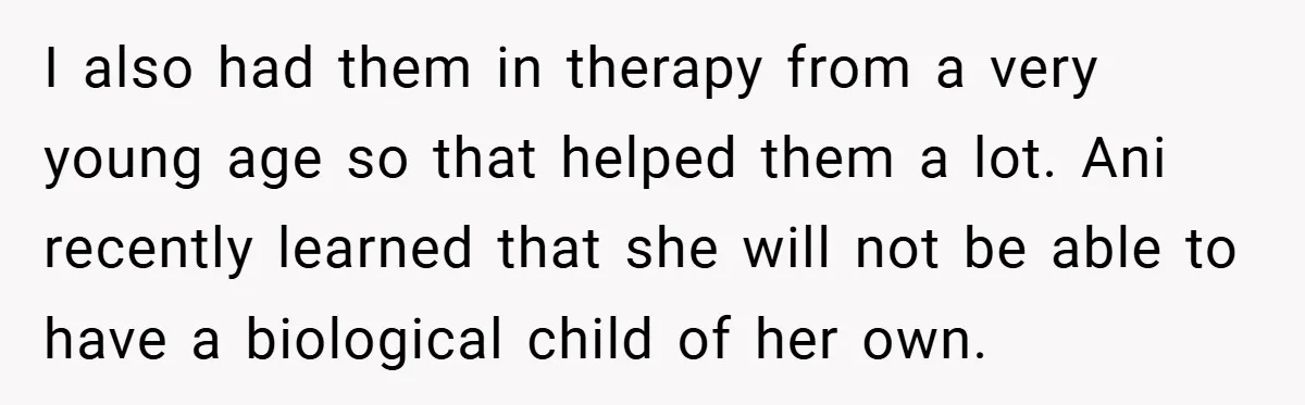 I also had them in therapy from a very young age so that helped them a lot. Ani recently learned that she will not be able to have a biological...
