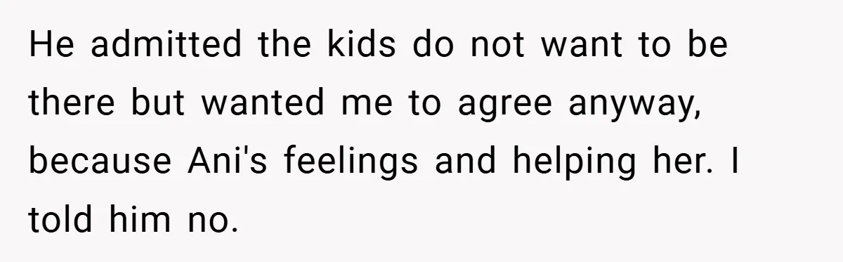 He admitted the kids do not want to be there but wanted me to agree anyway, because Ani's feelings and helping her. I told him no.