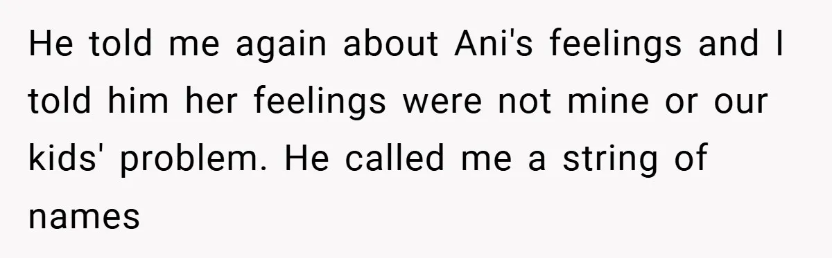 He told me again about Ani's feelings and I told him her feelings were not mine or our kids' problem. He called me a string of names