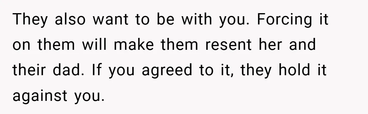 They also want to be with you. Forcing it on them will make them resent her and their dad. If you agreed to it, they hold it against you.
