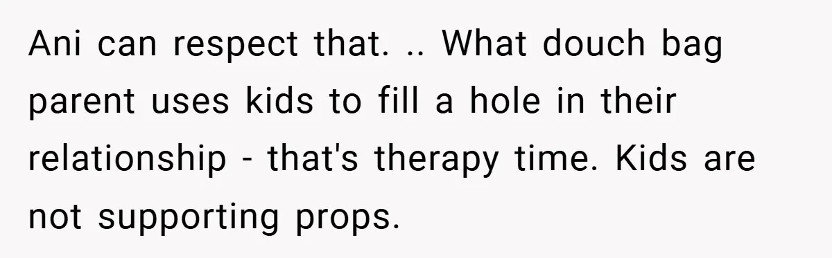 Ani can respect that. .. What douch bag parent uses kids to fill a hole in their relationship - that's therapy time. Kids are not supporting props.