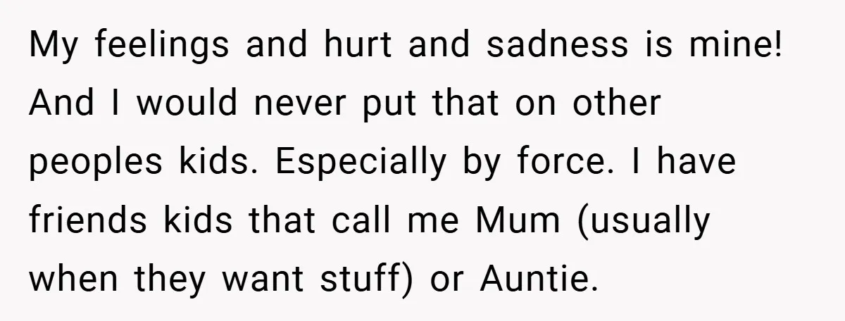 My feelings and hurt and sadness is mine! And I would never put that on other peoples kids. Especially by force. I have friends kids that call me Mum (usually...