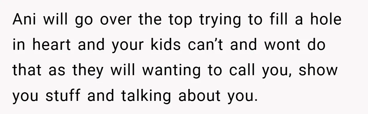 Ani will go over the top trying to fill a hole in heart and your kids can’t and wont do that as they will wanting to call you, show you...