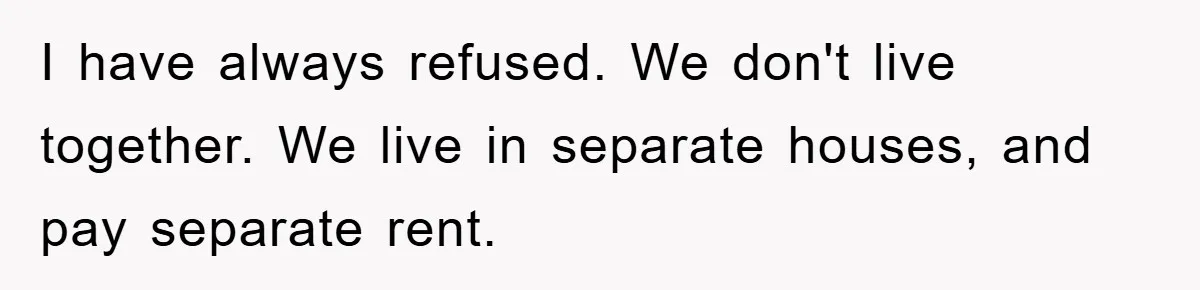 I have always refused. We don't live together. We live in separate houses, and pay separate rent.