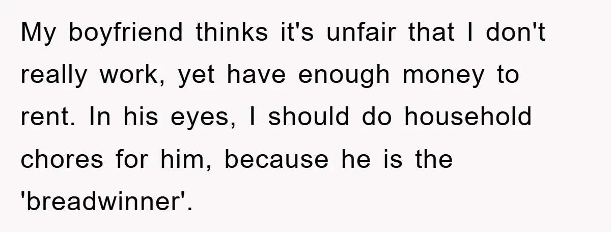 My boyfriend thinks it's unfair that I don't really work, yet have enough money to rent. In his eyes, I should do household chores for him, because he is the...