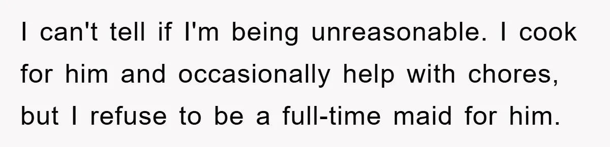 I can't tell if I'm being unreasonable. I cook for him and occasionally help with chores, but I refuse to be a full-time maid for him.