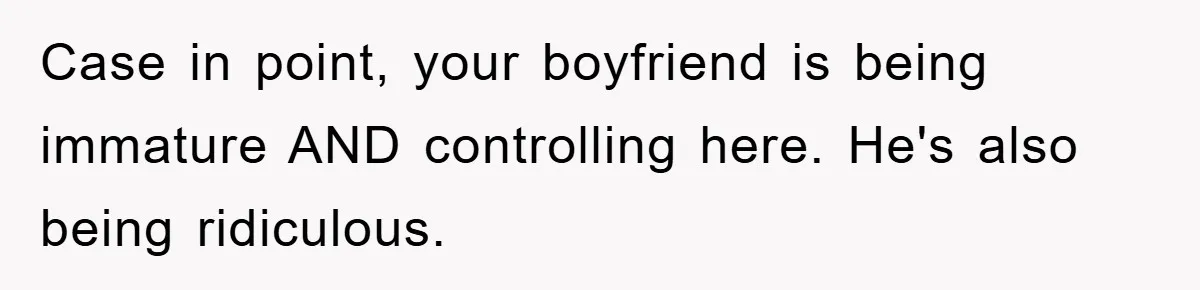 Case in point, your boyfriend is being immature AND controlling here. He's also being ridiculous.