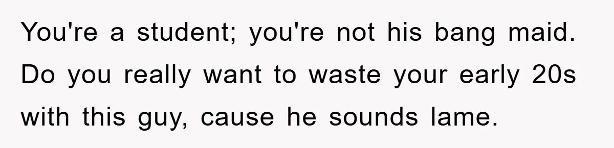 You're a student; you're not his bang maid. Do you really want to waste your early 20s with this guy, cause he sounds lame.