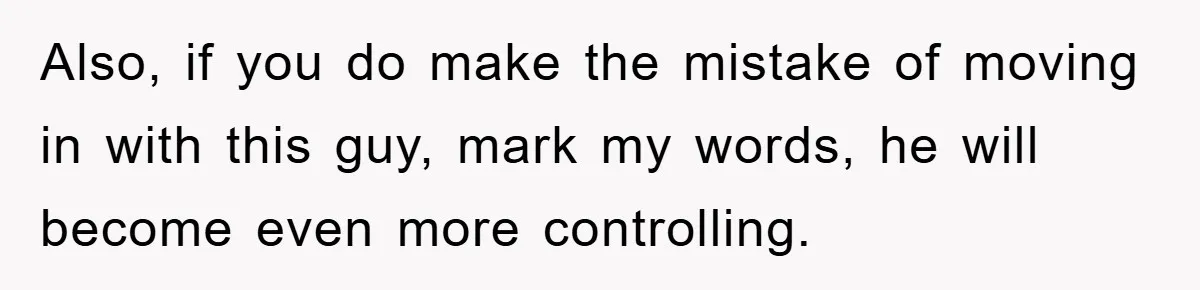 Also, if you do make the mistake of moving in with this guy, mark my words, he will become even more controlling.