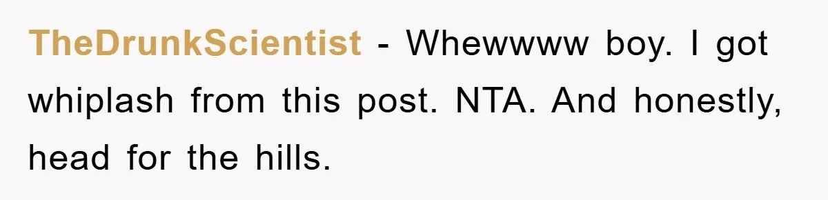 TheDrunkScientist − Whewwww boy. I got whiplash from this post. NTA. And honestly, head for the hills.