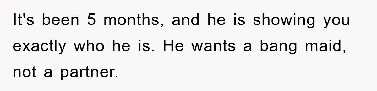 It's been 5 months, and he is showing you exactly who he is. He wants a bang maid, not a partner.