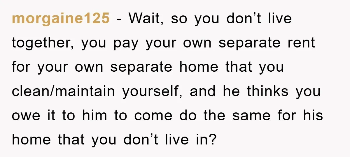 morgaine125 − Wait, so you don’t live together, you pay your own separate rent for your own separate home that you clean/maintain yourself, and he thinks you owe it to...