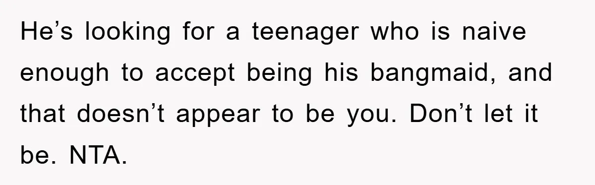 He’s looking for a teenager who is naive enough to accept being his bangmaid, and that doesn’t appear to be you. Don’t let it be. NTA.