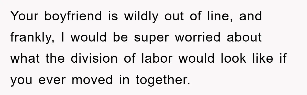 Your boyfriend is wildly out of line, and frankly, I would be super worried about what the division of labor would look like if you ever moved in together.